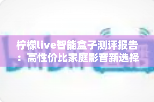 柠檬live智能盒子测评报告:高性价比家庭影音新选择,深度实测一探究竟 柠檬live智能盒子测评报告:高性价比家庭影音新选择,深度实测一探究竟