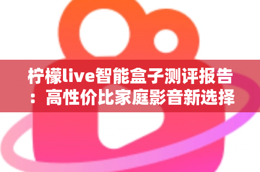 柠檬live智能盒子测评报告：高性价比家庭影音新选择，深度实测一探究竟