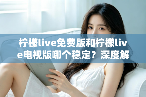 柠檬live免费版和柠檬live电视版哪个稳定？深度解析两大版本的稳定性差异与选购指南