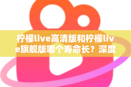 柠檬live高清版和柠檬live旗舰版哪个寿命长？深度解析两款设备的耐用性差异与选购指南