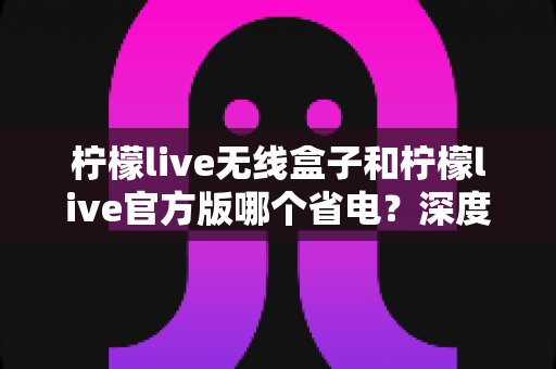 柠檬live无线盒子和柠檬live官方版哪个省电？深度实测对比助你轻松选择