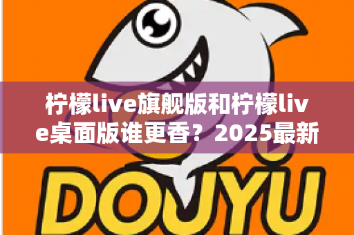 柠檬live旗舰版和柠檬live桌面版谁更香？2025最新深度对比评测，帮你选出最适合自己的版本