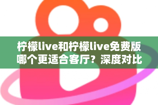柠檬live和柠檬live免费版哪个更适合客厅？深度对比解析，帮你找到大屏影音的最优选择方案