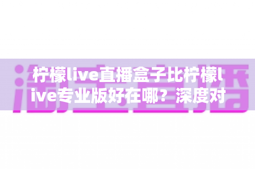 柠檬live直播盒子比柠檬live专业版好在哪?深度对比解析与选购全指南 柠檬live直播盒子比柠檬live专业版好在哪?深度对比解析与选购全指南