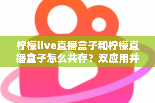 柠檬live直播盒子和柠檬直播盒子怎么共存?双应用并行安装与使用的全攻略指南 柠檬live直播盒子和柠檬直播盒子怎么共存?双应用并行安装与使用的全攻略指南