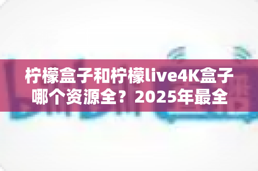 柠檬盒子和柠檬live4K盒子哪个资源全?2025年最全对比评测与选购指南 柠檬盒子和柠檬live4K盒子哪个资源全?2025年最全对比评测与选购指南