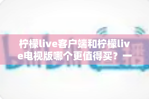 柠檬live客户端和柠檬live电视版哪个更值得买？一文读懂两者差异与选购攻略