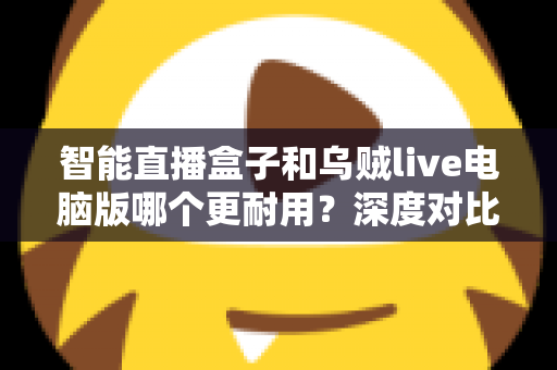 智能直播盒子和乌贼live电脑版哪个更耐用？深度对比分析与实用选购指南
