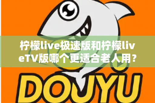 柠檬live极速版和柠檬liveTV版哪个更适合老人用？中老年用户专属选购与使用全攻略