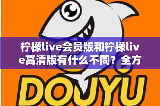 柠檬live会员版和柠檬live高清版有什么不同？全方位深度对比解析，帮你选出最适合自己的版本