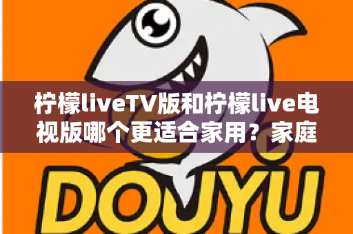 柠檬liveTV版和柠檬live电视版哪个更适合家用？家庭观影场景全面对比与实用选择指南