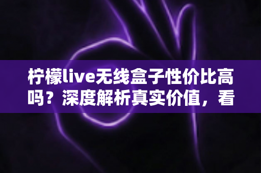柠檬live无线盒子性价比高吗？深度解析真实价值，看完再决定买不买