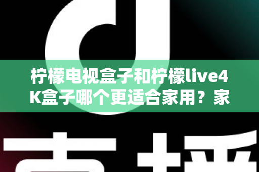 柠檬电视盒子和柠檬live4K盒子哪个更适合家用？家庭选购深度对比与实用指南