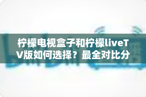柠檬电视盒子和柠檬liveTV版如何选择？最全对比分析与实用选购指南