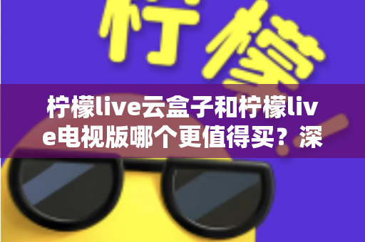 柠檬live云盒子和柠檬live电视版哪个更值得买?深度对比选购指南帮你一次搞懂 柠檬live云盒子和柠檬live电视版哪个更值得买?深度对比选购指南帮你一次搞懂