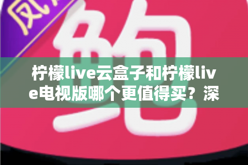 柠檬live云盒子和柠檬live电视版哪个更值得买？深度对比选购指南帮你一次搞懂
