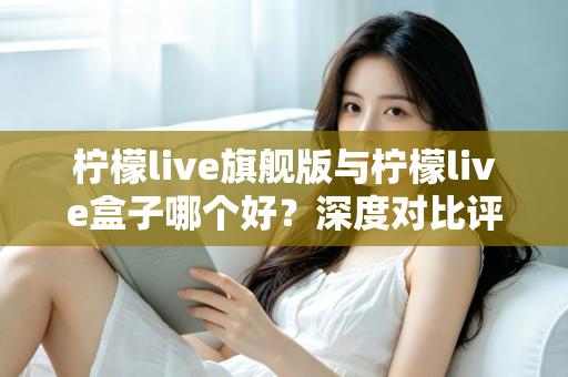 柠檬live旗舰版与柠檬live盒子哪个好？深度对比评测帮你选对直播工具