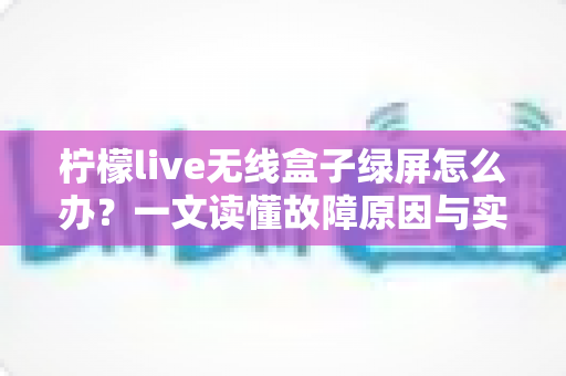 柠檬live无线盒子绿屏怎么办？一文读懂故障原因与实用修复指南