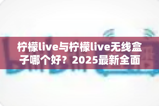 柠檬live与柠檬live无线盒子哪个好？2025最新全面对比选购指南帮你轻松做决定