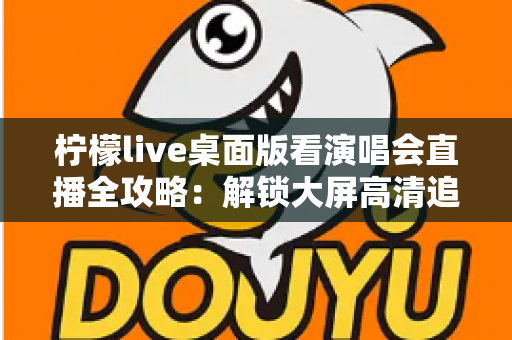 柠檬live桌面版看演唱会直播全攻略：解锁大屏高清追星的沉浸式新体验