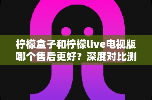 柠檬盒子和柠檬live电视版哪个售后更好？深度对比测评帮你选对不踩坑