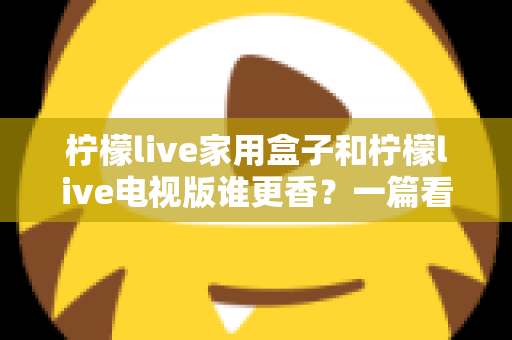 柠檬live家用盒子和柠檬live电视版谁更香？一篇看懂差异的深度对比测评与选购指南