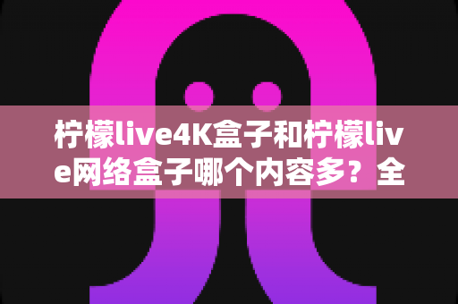 柠檬live4K盒子和柠檬live网络盒子哪个内容多？全面解析两大盒子的资源差异，帮你选对不选贵