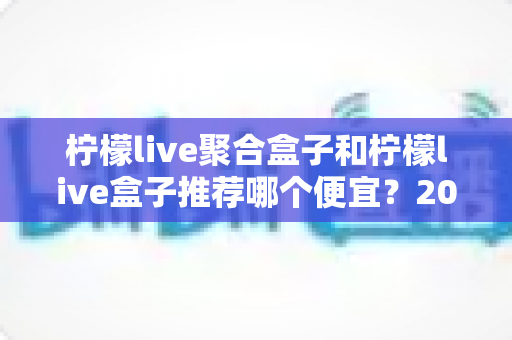 柠檬live聚合盒子和柠檬live盒子推荐哪个便宜？2025最新价格对比与超全选购避坑指南