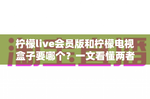 柠檬live会员版和柠檬电视盒子要哪个？一文看懂两者差异与选购指南