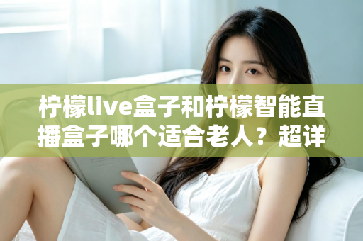 柠檬live盒子和柠檬智能直播盒子哪个适合老人？超详细选购指南帮您一次选对不踩坑