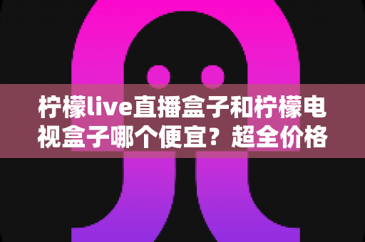 柠檬live直播盒子和柠檬电视盒子哪个便宜？超全价格对比与实用选购攻略