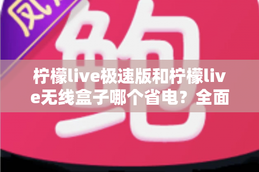 柠檬live极速版和柠檬live无线盒子哪个省电？全面耗电对比与选购省电指南