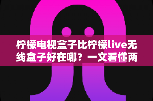 柠檬电视盒子比柠檬live无线盒子好在哪？一文看懂两款机型的核心差异与选购指南