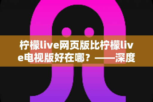 柠檬live网页版比柠檬live电视版好在哪？——深度解析网页版五大核心优势与实用选择指南