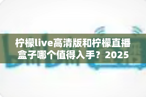 柠檬live高清版和柠檬直播盒子哪个值得入手？2025年最新深度对比评测帮你避坑选对