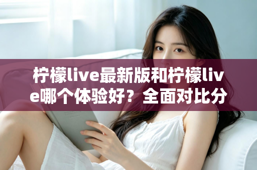 柠檬live最新版和柠檬live哪个体验好？全面对比分析助你找到最佳选择