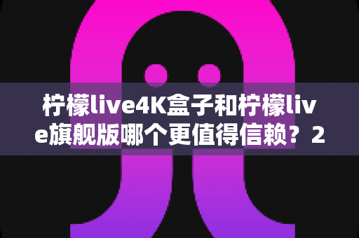 柠檬live4K盒子和柠檬live旗舰版哪个更值得信赖？2025年最新选购对比指南帮你避坑