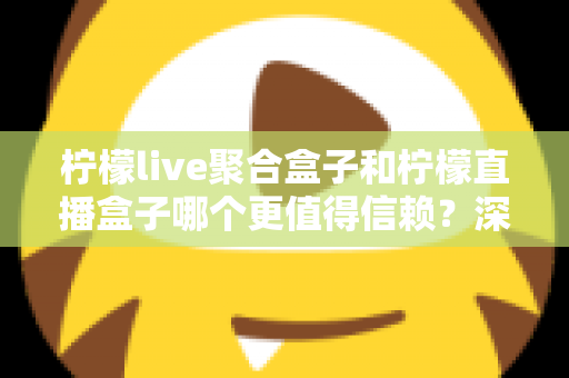 柠檬live聚合盒子和柠檬直播盒子哪个更值得信赖？深度对比评测帮你选出更安心的大屏观影方案
