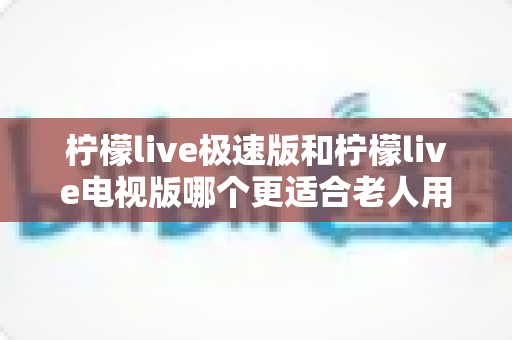柠檬live极速版和柠檬live电视版哪个更适合老人用?一篇讲透的养老娱乐选择指南 柠檬live极速版和柠檬live电视版哪个更适合老人用?一篇讲透的养老娱乐选择指南