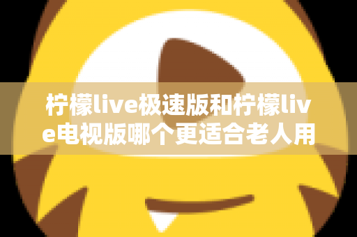柠檬live极速版和柠檬live电视版哪个更适合老人用？一篇讲透的养老娱乐选择指南