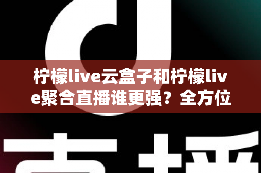 柠檬live云盒子和柠檬live聚合直播谁更强？全方位深度对比评测与选购指南