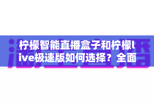 柠檬智能直播盒子和柠檬live极速版如何选择？全面对比分析与选购指南
