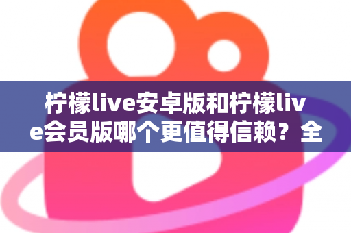 柠檬live安卓版和柠檬live会员版哪个更值得信赖？全面对比分析与安全选购指南