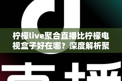 柠檬live聚合直播比柠檬电视盒子好在哪？深度解析聚合直播软件的核心优势与选购指南
