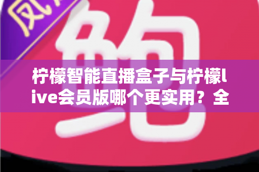柠檬智能直播盒子与柠檬live会员版哪个更实用？全面对比分析与选购指南助你做出明智选择