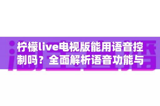 柠檬live电视版能用语音控制吗？全面解析语音功能与实用操作指南