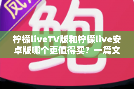柠檬liveTV版和柠檬live安卓版哪个更值得买？一篇文章帮你做出最明智的选择