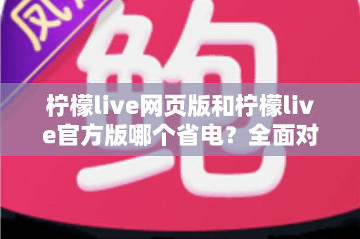 柠檬live网页版和柠檬live官方版哪个省电？全面对比分析帮你找到最省电的观看方案