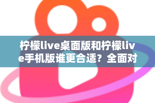 柠檬live桌面版和柠檬live手机版谁更合适？全面对比分析帮你做出最佳选择