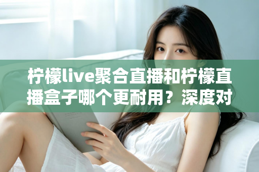 柠檬live聚合直播和柠檬直播盒子哪个更耐用?深度对比测评与选购全指南 柠檬live聚合直播和柠檬直播盒子哪个更耐用?深度对比测评与选购全指南